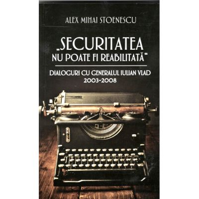 Securitatea nu poate fi reabilitata, dialoguri cu generalul IULIAN VLAD 2003-2008 ( Alex Mihai Stoenescu)